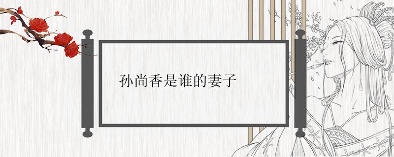 孙尚香是谁的妻子.jpg